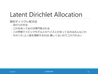 Latent Dirichlet Allocation
潜在ディリクレ配分法
◦ 流行りの手法
◦ これを知っておけば専門家ぶれる
◦ この界隈でトピックモデルとかベイズとか言ってるのはみんなこれ
◦ そのくせ (上っ面を理解するのは) 難しくないのでコスパがよい
2014/6/20 社内勉強会資料 62
 