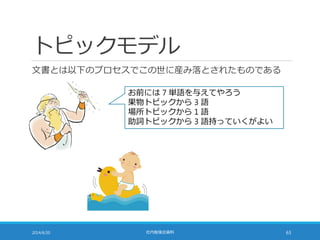 トピックモデル
文書とは以下のプロセスでこの世に産み落とされたものである
2014/6/20 社内勉強会資料 63
お前には 7 単語を与えてやろう
果物トピックから 3 語
場所トピックから 1 語
助詞トピックから 3 語持っていくがよい
 