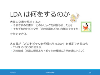 LDA は何をするのか
大量の文書を解析すると
◦ それぞれの文書が「どのトピックを何個もらったか」
◦ それぞれのトピックが「どの単語をどういう確率で出すか」
を推定できる
各文書が「どのトピックを何個もらったか」を推定できるなら
◦ TF-IDF の代わりに使える
◦ 次元削減（単語の種類よりトピックの種類の方が普通は小さい）
2014/6/20 社内勉強会資料 66
 