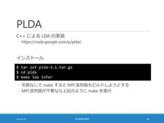 PLDA
C++ による LDA の実装
◦ https://code.google.com/p/plda/
インストール
2014/6/20 社内勉強会資料 69
$ tar zxf plda-3.1.tar.gz
$ cd plda
$ make lda infer
◦ 引数なしで make すると MPI 並列版もビルドしようとする
◦ MPI 並列版が不要なら上記のように make を実行
 