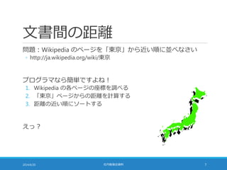 文書間の距離
問題：Wikipedia のページを「東京」から近い順に並べなさい
◦ http://ja.wikipedia.org/wiki/東京
プログラマなら簡単ですよね！
1. Wikipedia の各ページの座標を調べる
2. 「東京」ページからの距離を計算する
3. 距離の近い順にソートする
えっ？
2014/6/20 社内勉強会資料 7
 