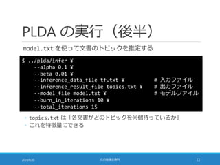 PLDA の実行（後半）
model.txt を使って文書のトピックを推定する
2014/6/20 社内勉強会資料 72
$ ../plda/infer ¥
--alpha 0.1 ¥
--beta 0.01 ¥
--inference_data_file tf.txt ¥ # 入力ファイル
--inference_result_file topics.txt ¥ # 出力ファイル
--model_file model.txt ¥ # モデルファイル
--burn_in_iterations 10 ¥
--total_iterations 15
◦ topics.txt は「各文書がどのトピックを何個持っているか」
◦ これを特徴量にできる
 