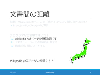 文書間の距離
問題：Wikipedia のページを「東京」から近い順に並べなさい
◦ http://ja.wikipedia.org/wiki/東京
プログラマなら簡単ですよね！
1. Wikipedia の各ページの座標を調べる
2. 「東京」ページからの距離を計算する
3. 距離の近い順にソートする
Wikipedia の各ページの座標？？？
2014/6/20 社内勉強会資料 8
 