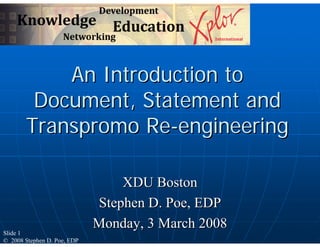 An Introduction to
        Document, Statement and
       Transpromo Re-engineering

                                 XDU Boston
                             Stephen D. Poe, EDP
                             Monday, 3 March 2008
Slide 1
© 2008 Stephen D. Poe, EDP
 