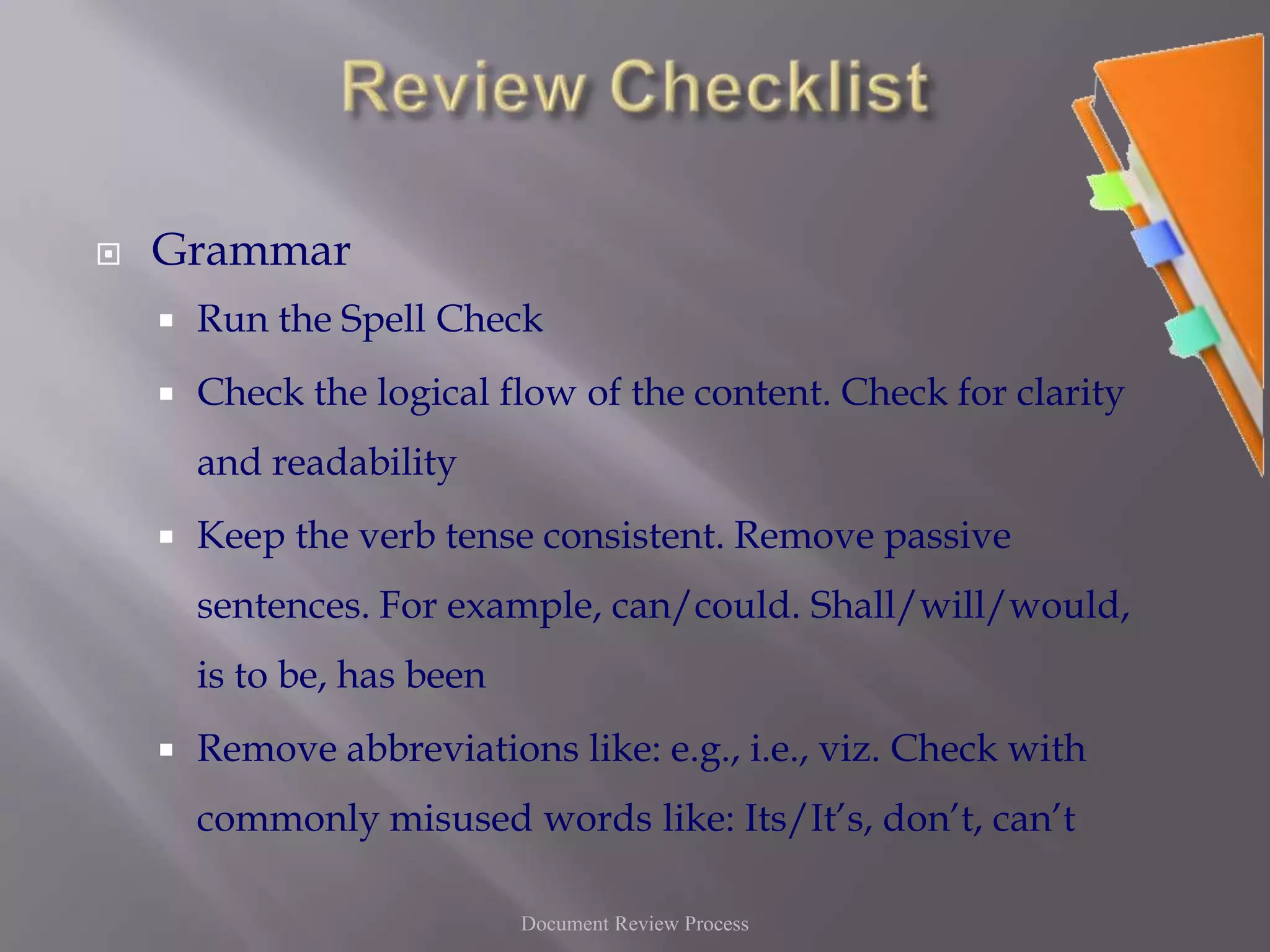Review ChecklistGrammarRun the Spell Check Check the logical flow of the content. Check for clarity and readabilityKeep the verb tense consistent. Remove passive sentences. For example, can/could. Shall/will/would, is to be, has beenRemove abbreviations like: e.g., i.e., viz. Check with commonly misused words like: Its/It’s, don’t, can’tDocument Review Process