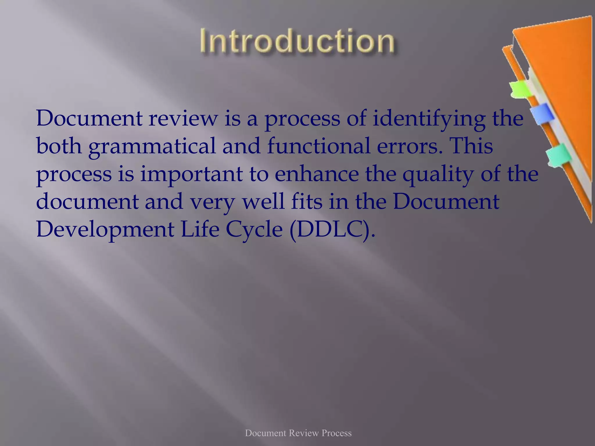IntroductionDocument review is a process of identifying the both grammatical and functional errors. This process is important to enhance the quality of the document and very well fits in the Document Development Life Cycle (DDLC).Document Review Process