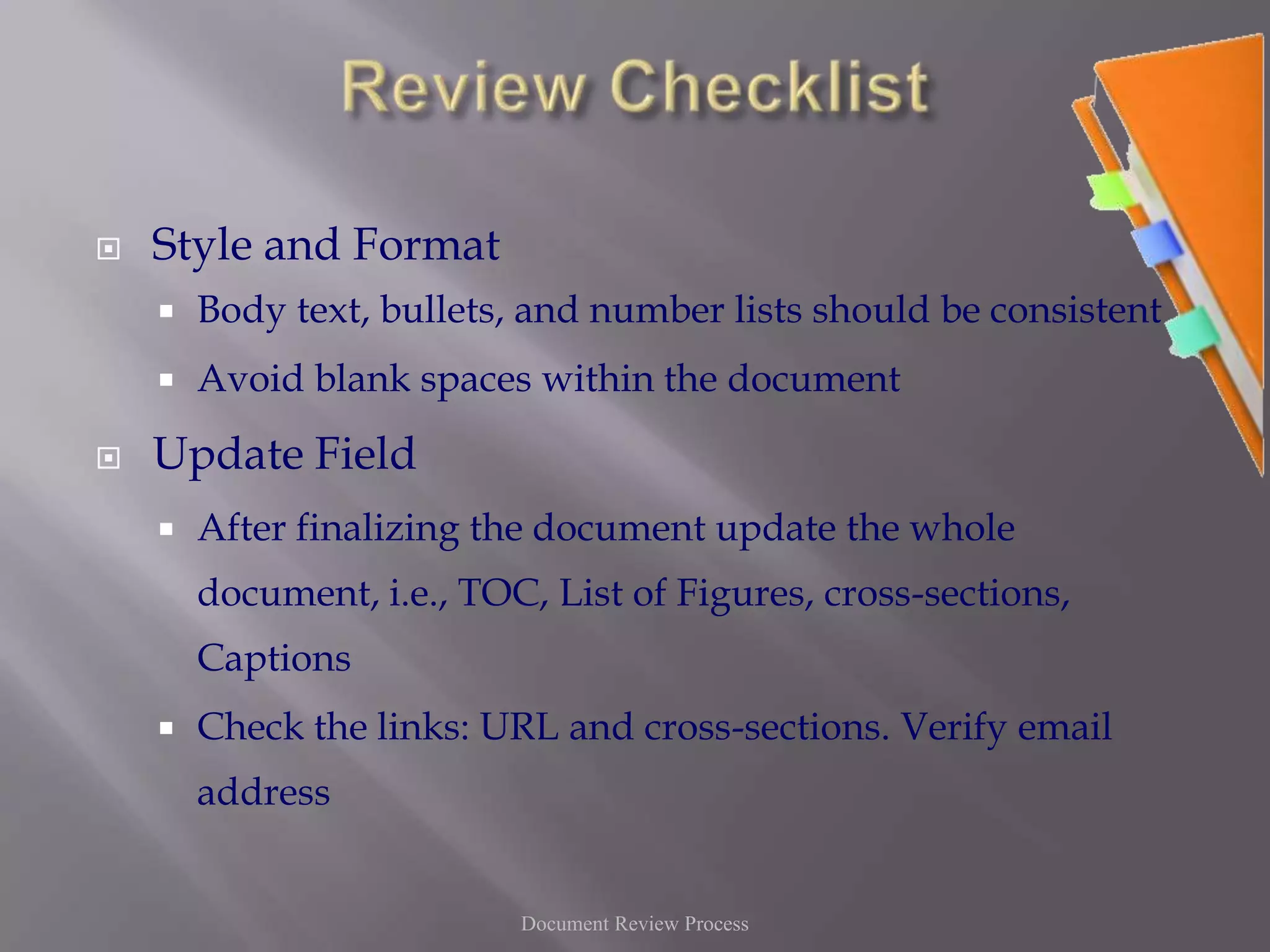Review ChecklistStyle and FormatBody text, bullets, and number lists should be consistentAvoid blank spaces within the documentUpdate FieldAfter finalizing the document update the whole document, i.e., TOC, List of Figures, cross-sections, CaptionsCheck the links: URL and cross-sections. Verify email addressDocument Review Process