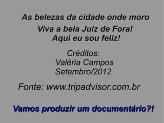 As belezas da cidade onde moro
      Viva a bela Juiz de Fora!
          Aqui eu sou feliz!
            Créditos:
         Valéria Campos
         Setembro/2012
 Fonte: www.tripadvisor.com.br

Vamos produzir um documentário?!
 