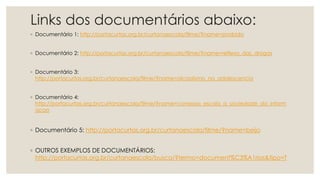 Links dos documentários abaixo:
◦ Documentário 1: http://portacurtas.org.br/curtanaescola/filme/?name=proibido
◦ Documentário 2: http://portacurtas.org.br/curtanaescola/filme/?name=reflexo_das_drogas
◦ Documentário 3:
http://portacurtas.org.br/curtanaescola/filme/?name=alcoolismo_na_adolescencia
◦ Documentário 4:
http://portacurtas.org.br/curtanaescola/filme/?name=conexao_escola_a_sociedade_da_inform
acao
◦ Documentário 5: http://portacurtas.org.br/curtanaescola/filme/?name=beijo
◦ OUTROS EXEMPLOS DE DOCUMENTÁRIOS:
http://portacurtas.org.br/curtanaescola/busca/?termo=document%C3%A1rios&tipo=T
 