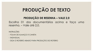 PRODUÇÃO DE TEXTO
PRODUÇÃO DE RESENHA – VALE 2,0
Escolha 01 dos documentários acima e faça uma
resenha. – Vale até 2,0.
INSTRUÇÕES:
◦ FOLHA DE ALMAÇO À CANETA
◦ INDIVIDUAL
◦ SIGA O ROTEIRO ABAIXO PARA PRODUÇÃO DO ROTEIRO
 
