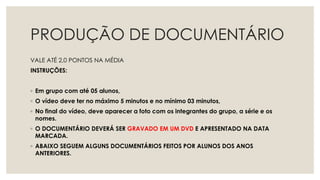 PRODUÇÃO DE DOCUMENTÁRIO
VALE ATÉ 2,0 PONTOS NA MÉDIA
INSTRUÇÕES:
◦ Em grupo com até 05 alunos,
◦ O vídeo deve ter no máximo 5 minutos e no mínimo 03 minutos,
◦ No final do vídeo, deve aparecer a foto com os integrantes do grupo, a série e os
nomes.
◦ O DOCUMENTÁRIO DEVERÁ SER GRAVADO EM UM DVD E APRESENTADO NA DATA
MARCADA.
◦ ABAIXO SEGUEM ALGUNS DOCUMENTÁRIOS FEITOS POR ALUNOS DOS ANOS
ANTERIORES.
 