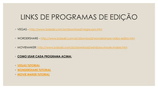 LINKS DE PROGRAMAS DE EDIÇÃO
◦ VEGAS - http://www.baixaki.com.br/download/vegas-pro.htm
◦ WORDERSHARE - http://www.baixaki.com.br/download/wondershare-video-editor.htm
◦ MOVIEMAKER: http://www.baixaki.com.br/download/windows-movie-maker.htm
◦ COMO USAR CADA PROGRAMA ACIMA:
◦ VEGAS TUTORIAL
◦ WONDERSHARE TUTORIAL
◦ MOVIE MAKER TUTORIAL
 