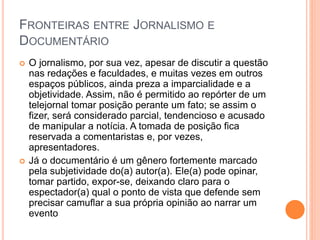 FRONTEIRAS ENTRE JORNALISMO E
DOCUMENTÁRIO
 O jornalismo, por sua vez, apesar de discutir a questão
nas redações e faculdades, e muitas vezes em outros
espaços públicos, ainda preza a imparcialidade e a
objetividade. Assim, não é permitido ao repórter de um
telejornal tomar posição perante um fato; se assim o
fizer, será considerado parcial, tendencioso e acusado
de manipular a notícia. A tomada de posição fica
reservada a comentaristas e, por vezes,
apresentadores.
 Já o documentário é um gênero fortemente marcado
pela subjetividade do(a) autor(a). Ele(a) pode opinar,
tomar partido, expor-se, deixando claro para o
espectador(a) qual o ponto de vista que defende sem
precisar camuflar a sua própria opinião ao narrar um
evento
 