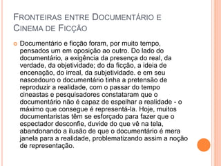 FRONTEIRAS ENTRE DOCUMENTÁRIO E
CINEMA DE FICÇÃO
 Documentário e ficção foram, por muito tempo,
pensados um em oposição ao outro. Do lado do
documentário, a exigência da presença do real, da
verdade, da objetividade; do da ficção, a ideia de
encenação, do irreal, da subjetividade. e em seu
nascedouro o documentário tinha a pretensão de
reproduzir a realidade, com o passar do tempo
cineastas e pesquisadores constataram que o
documentário não é capaz de espelhar a realidade - o
máximo que consegue é representá-la. Hoje, muitos
documentaristas têm se esforçado para fazer que o
espectador desconfie, duvide do que vê na tela,
abandonando a ilusão de que o documentário é mera
janela para a realidade, problematizando assim a noção
de representação.
 