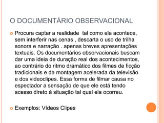 O DOCUMENTÁRIO OBSERVACIONAL
 Procura captar a realidade tal como ela acontece,
sem interferir nas cenas , descarta o uso de trilha
sonora e narração . apenas breves apresentações
textuais. Os documentários observacionais buscam
dar uma ideia de duração real dos acontecimentos,
ao contrário do ritmo dramático dos filmes de ficção
tradicionais e da montagem acelerada da televisão
e dos videoclipes. Essa forma de filmar causa no
espectador a sensação de que ele está tendo
acesso direto à situação tal qual ela ocorreu.
 Exemplos: Vídeos Clipes
 