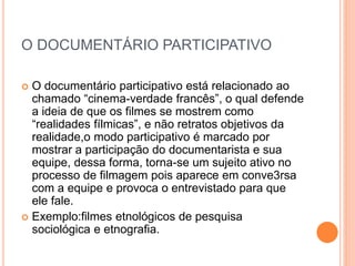 O DOCUMENTÁRIO PARTICIPATIVO
 O documentário participativo está relacionado ao
chamado “cinema-verdade francês”, o qual defende
a ideia de que os filmes se mostrem como
“realidades fílmicas”, e não retratos objetivos da
realidade,o modo participativo é marcado por
mostrar a participação do documentarista e sua
equipe, dessa forma, torna-se um sujeito ativo no
processo de filmagem pois aparece em conve3rsa
com a equipe e provoca o entrevistado para que
ele fale.
 Exemplo:filmes etnológicos de pesquisa
sociológica e etnografia.
 