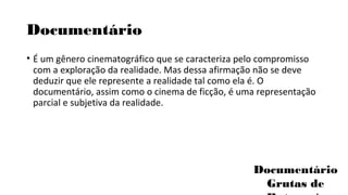 Documentário 
• É um gênero cinematográfico que se caracteriza pelo compromisso 
com a exploração da realidade. Mas dessa afirmação não se deve 
deduzir que ele represente a realidade tal como ela é. O 
documentário, assim como o cinema de ficção, é uma representação 
parcial e subjetiva da realidade. 
Documentário 
Grutas de 
Botuverá 
 