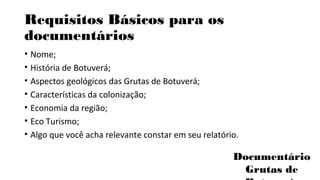 Requisitos Básicos para os 
documentários 
• Nome; 
• História de Botuverá; 
• Aspectos geológicos das Grutas de Botuverá; 
• Características da colonização; 
• Economia da região; 
• Eco Turismo; 
• Algo que você acha relevante constar em seu relatório. 
Documentário 
Grutas de 
Botuverá 
 