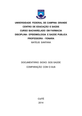 UNIVERSIDADE FEDERAL DE CAMPINA GRANDE 
CENTRO DE EDUCAÇÃO E SAÚDE 
CURSO BACHARELADO EM FARMACIA 
DISCIPLINA- EPIDEMIOLOGIA E SAÚDE PUBLICA 
PROFESSORA - YONARA 
MATEUS SANTANA 
DOCUMENTÁRIO SICKO: SOS SAÚDE 
COMPARAÇÃO COM O SUS 
CUITÉ 
2014 
 