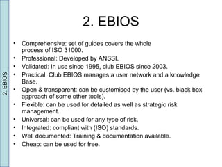 2. EBIOS
• Comprehensive: set of guides covers the whole
process of ISO 31000.
• Professional: Developed by ANSSI.
• Validated: In use since 1995, club EBIOS since 2003.
• Practical: Club EBIOS manages a user network and a knowledge
Base.
• Open & transparent: can be customised by the user (vs. black box
approach of some other tools).
• Flexible: can be used for detailed as well as strategic risk
management.
• Universal: can be used for any type of risk.
• Integrated: compliant with (ISO) standards.
• Well documented: Training & documentation available.
• Cheap: can be used for free.
2.EBIOS
 