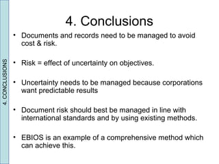 4. Conclusions
• Documents and records need to be managed to avoid
cost & risk.
• Risk = effect of uncertainty on objectives.
• Uncertainty needs to be managed because corporations
want predictable results
• Document risk should best be managed in line with
international standards and by using existing methods.
• EBIOS is an example of a comprehensive method which
can achieve this.
4.CONCLUSIONS
 