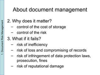 About document management
2. Why does it matter?
– control of the cost of storage
– control of the risk
3. What if it fails?
– risk of inefficiency
– risk of loss and compromising of records
– risk of infringement of data protection laws,
prosecution, fines
– risk of reputational damage
1.DocumentRiskManagement
 