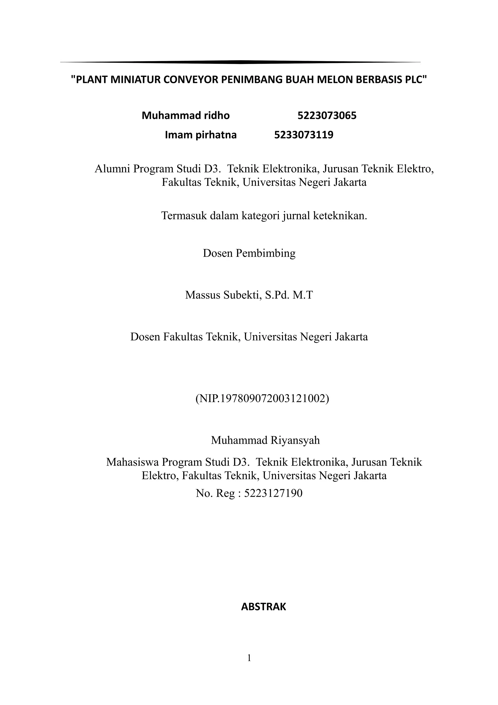 "PLANT MINIATUR CONVEYOR PENIMBANG BUAH MELON BERBASIS PLC"
Muhammad ridho 5223073065
Imam pirhatna 5233073119
Alumni Program Studi D3. Teknik Elektronika, Jurusan Teknik Elektro,
Fakultas Teknik, Universitas Negeri Jakarta
Termasuk dalam kategori jurnal keteknikan.
Dosen Pembimbing
Massus Subekti, S.Pd. M.T
Dosen Fakultas Teknik, Universitas Negeri Jakarta
(NIP.197809072003121002)
Muhammad Riyansyah
Mahasiswa Program Studi D3. Teknik Elektronika, Jurusan Teknik
Elektro, Fakultas Teknik, Universitas Negeri Jakarta
No. Reg : 5223127190
ABSTRAK
1
 