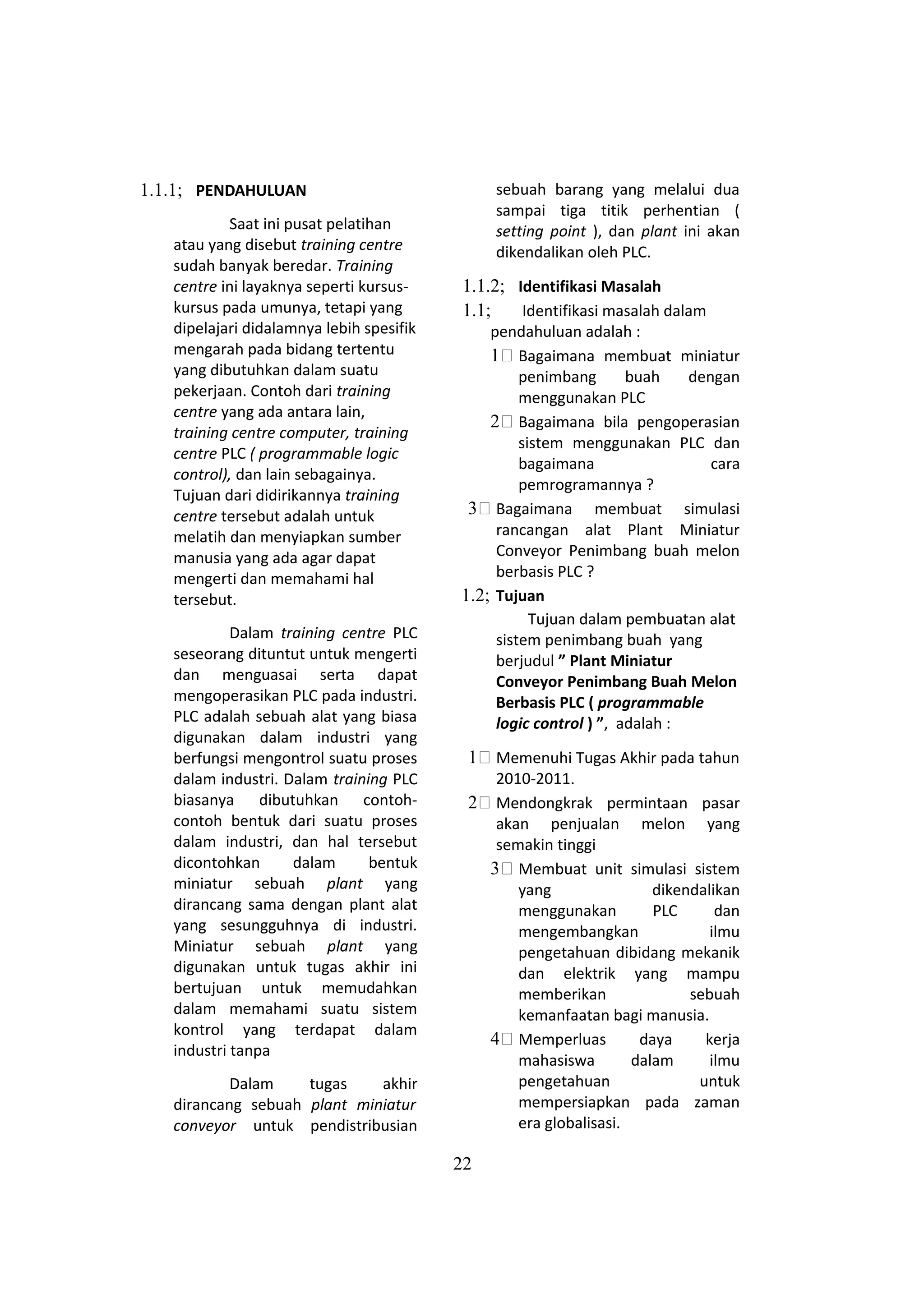 1.1.1; PENDAHULUAN
Saat ini pusat pelatihan
atau yang disebut training centre
sudah banyak beredar. Training
centre ini layaknya seperti kursus-
kursus pada umunya, tetapi yang
dipelajari didalamnya lebih spesifik
mengarah pada bidang tertentu
yang dibutuhkan dalam suatu
pekerjaan. Contoh dari training
centre yang ada antara lain,
training centre computer, training
centre PLC ( programmable logic
control), dan lain sebagainya.
Tujuan dari didirikannya training
centre tersebut adalah untuk
melatih dan menyiapkan sumber
manusia yang ada agar dapat
mengerti dan memahami hal
tersebut.
Dalam training centre PLC
seseorang dituntut untuk mengerti
dan menguasai serta dapat
mengoperasikan PLC pada industri.
PLC adalah sebuah alat yang biasa
digunakan dalam industri yang
berfungsi mengontrol suatu proses
dalam industri. Dalam training PLC
biasanya dibutuhkan contoh-
contoh bentuk dari suatu proses
dalam industri, dan hal tersebut
dicontohkan dalam bentuk
miniatur sebuah plant yang
dirancang sama dengan plant alat
yang sesungguhnya di industri.
Miniatur sebuah plant yang
digunakan untuk tugas akhir ini
bertujuan untuk memudahkan
dalam memahami suatu sistem
kontrol yang terdapat dalam
industri tanpa
Dalam tugas akhir
dirancang sebuah plant miniatur
conveyor untuk pendistribusian
sebuah barang yang melalui dua
sampai tiga titik perhentian (
setting point ), dan plant ini akan
dikendalikan oleh PLC.
1.1.2; Identifikasi Masalah
1.1; Identifikasi masalah dalam
pendahuluan adalah :
11 Bagaimana membuat miniatur
penimbang buah dengan
menggunakan PLC
21 Bagaimana bila pengoperasian
sistem menggunakan PLC dan
bagaimana cara
pemrogramannya ?
31 Bagaimana membuat simulasi
rancangan alat Plant Miniatur
Conveyor Penimbang buah melon
berbasis PLC ?
1.2; Tujuan
Tujuan dalam pembuatan alat
sistem penimbang buah yang
berjudul ” Plant Miniatur
Conveyor Penimbang Buah Melon
Berbasis PLC ( programmable
logic control ) ”, adalah :
11 Memenuhi Tugas Akhir pada tahun
2010-2011.
21 Mendongkrak permintaan pasar
akan penjualan melon yang
semakin tinggi
31 Membuat unit simulasi sistem
yang dikendalikan
menggunakan PLC dan
mengembangkan ilmu
pengetahuan dibidang mekanik
dan elektrik yang mampu
memberikan sebuah
kemanfaatan bagi manusia.
41 Memperluas daya kerja
mahasiswa dalam ilmu
pengetahuan untuk
mempersiapkan pada zaman
era globalisasi.
22
 