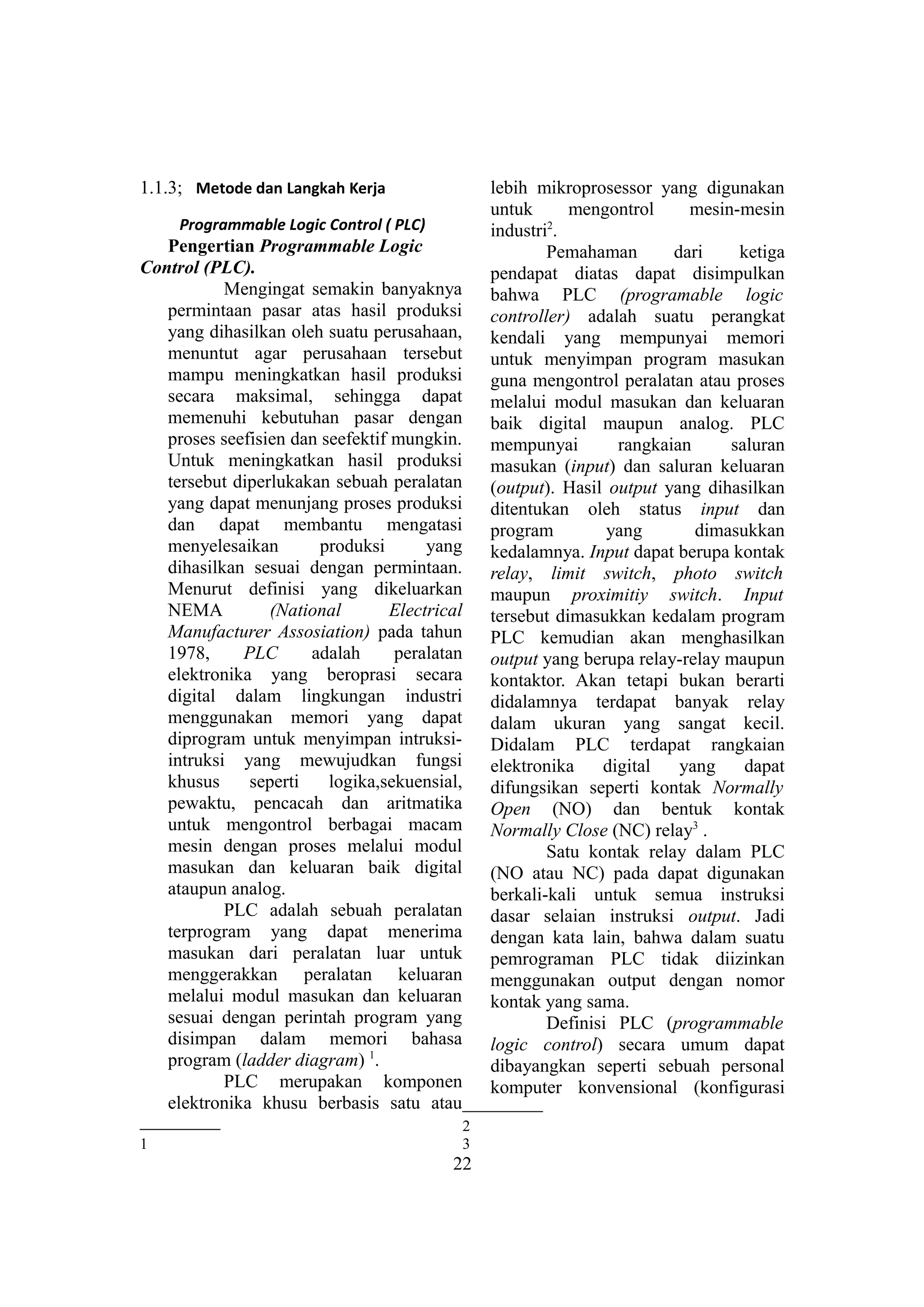1.1.3; Metode dan Langkah Kerja
Programmable Logic Control ( PLC)
Pengertian Programmable Logic
Control (PLC).
Mengingat semakin banyaknya
permintaan pasar atas hasil produksi
yang dihasilkan oleh suatu perusahaan,
menuntut agar perusahaan tersebut
mampu meningkatkan hasil produksi
secara maksimal, sehingga dapat
memenuhi kebutuhan pasar dengan
proses seefisien dan seefektif mungkin.
Untuk meningkatkan hasil produksi
tersebut diperlukakan sebuah peralatan
yang dapat menunjang proses produksi
dan dapat membantu mengatasi
menyelesaikan produksi yang
dihasilkan sesuai dengan permintaan.
Menurut definisi yang dikeluarkan
NEMA (National Electrical
Manufacturer Assosiation) pada tahun
1978, PLC adalah peralatan
elektronika yang beroprasi secara
digital dalam lingkungan industri
menggunakan memori yang dapat
diprogram untuk menyimpan intruksi-
intruksi yang mewujudkan fungsi
khusus seperti logika,sekuensial,
pewaktu, pencacah dan aritmatika
untuk mengontrol berbagai macam
mesin dengan proses melalui modul
masukan dan keluaran baik digital
ataupun analog.
PLC adalah sebuah peralatan
terprogram yang dapat menerima
masukan dari peralatan luar untuk
menggerakkan peralatan keluaran
melalui modul masukan dan keluaran
sesuai dengan perintah program yang
disimpan dalam memori bahasa
program (ladder diagram) 1
.
PLC merupakan komponen
elektronika khusu berbasis satu atau
1
lebih mikroprosessor yang digunakan
untuk mengontrol mesin-mesin
industri2
.
Pemahaman dari ketiga
pendapat diatas dapat disimpulkan
bahwa PLC (programable logic
controller) adalah suatu perangkat
kendali yang mempunyai memori
untuk menyimpan program masukan
guna mengontrol peralatan atau proses
melalui modul masukan dan keluaran
baik digital maupun analog. PLC
mempunyai rangkaian saluran
masukan (input) dan saluran keluaran
(output). Hasil output yang dihasilkan
ditentukan oleh status input dan
program yang dimasukkan
kedalamnya. Input dapat berupa kontak
relay, limit switch, photo switch
maupun proximitiy switch. Input
tersebut dimasukkan kedalam program
PLC kemudian akan menghasilkan
output yang berupa relay-relay maupun
kontaktor. Akan tetapi bukan berarti
didalamnya terdapat banyak relay
dalam ukuran yang sangat kecil.
Didalam PLC terdapat rangkaian
elektronika digital yang dapat
difungsikan seperti kontak Normally
Open (NO) dan bentuk kontak
Normally Close (NC) relay3
.
Satu kontak relay dalam PLC
(NO atau NC) pada dapat digunakan
berkali-kali untuk semua instruksi
dasar selaian instruksi output. Jadi
dengan kata lain, bahwa dalam suatu
pemrograman PLC tidak diizinkan
menggunakan output dengan nomor
kontak yang sama.
Definisi PLC (programmable
logic control) secara umum dapat
dibayangkan seperti sebuah personal
komputer konvensional (konfigurasi
2
3
22
 