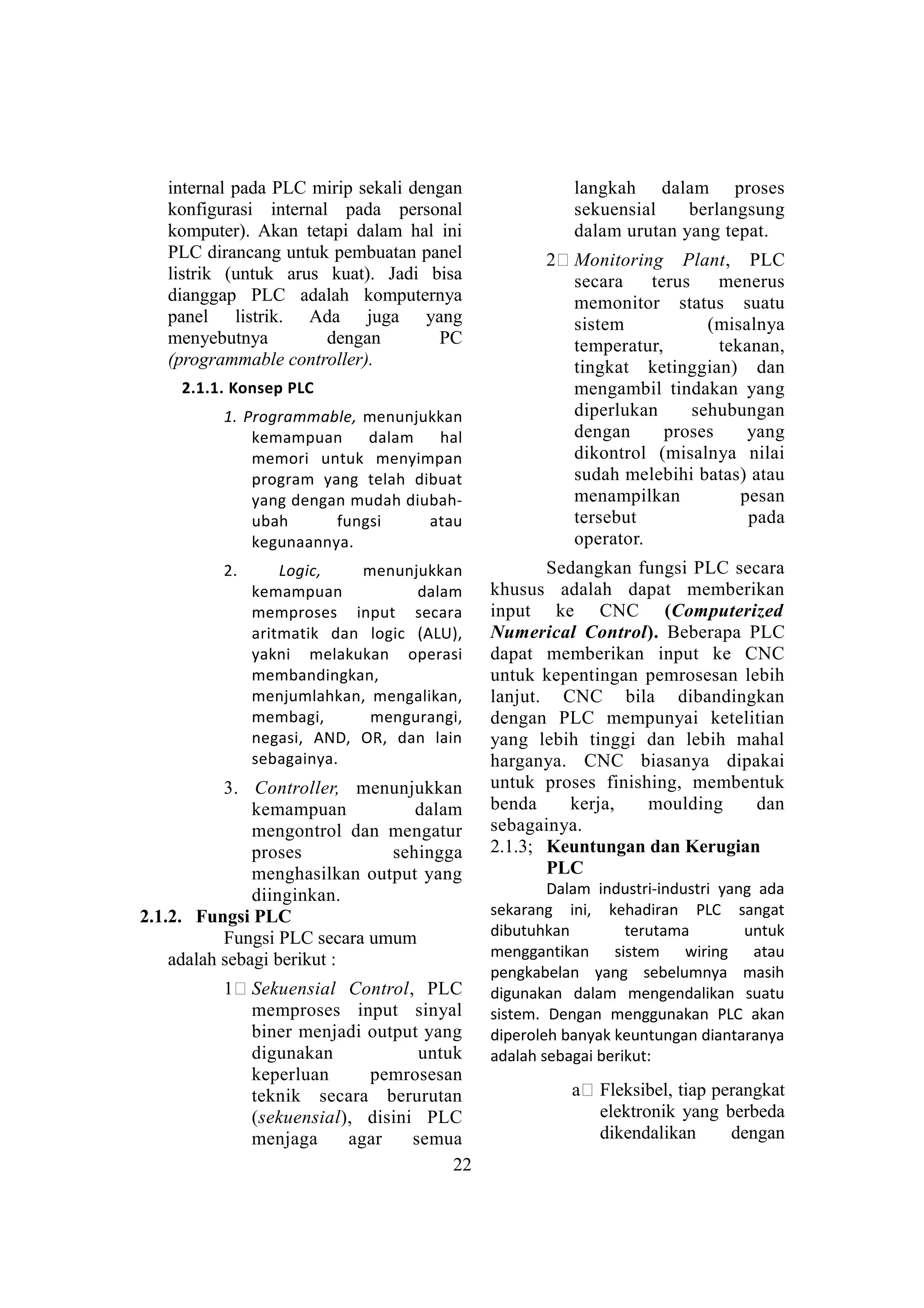 internal pada PLC mirip sekali dengan
konfigurasi internal pada personal
komputer). Akan tetapi dalam hal ini
PLC dirancang untuk pembuatan panel
listrik (untuk arus kuat). Jadi bisa
dianggap PLC adalah komputernya
panel listrik. Ada juga yang
menyebutnya dengan PC
(programmable controller).
2.1.1. Konsep PLC
1. Programmable, menunjukkan
kemampuan dalam hal
memori untuk menyimpan
program yang telah dibuat
yang dengan mudah diubah-
ubah fungsi atau
kegunaannya.
2. Logic, menunjukkan
kemampuan dalam
memproses input secara
aritmatik dan logic (ALU),
yakni melakukan operasi
membandingkan,
menjumlahkan, mengalikan,
membagi, mengurangi,
negasi, AND, OR, dan lain
sebagainya.
3. Controller, menunjukkan
kemampuan dalam
mengontrol dan mengatur
proses sehingga
menghasilkan output yang
diinginkan.
2.1.2. Fungsi PLC
Fungsi PLC secara umum
adalah sebagi berikut :
1# Sekuensial Control, PLC
memproses input sinyal
biner menjadi output yang
digunakan untuk
keperluan pemrosesan
teknik secara berurutan
(sekuensial), disini PLC
menjaga agar semua
langkah dalam proses
sekuensial berlangsung
dalam urutan yang tepat.
2# Monitoring Plant, PLC
secara terus menerus
memonitor status suatu
sistem (misalnya
temperatur, tekanan,
tingkat ketinggian) dan
mengambil tindakan yang
diperlukan sehubungan
dengan proses yang
dikontrol (misalnya nilai
sudah melebihi batas) atau
menampilkan pesan
tersebut pada
operator.
Sedangkan fungsi PLC secara
khusus adalah dapat memberikan
input ke CNC (Computerized
Numerical Control). Beberapa PLC
dapat memberikan input ke CNC
untuk kepentingan pemrosesan lebih
lanjut. CNC bila dibandingkan
dengan PLC mempunyai ketelitian
yang lebih tinggi dan lebih mahal
harganya. CNC biasanya dipakai
untuk proses finishing, membentuk
benda kerja, moulding dan
sebagainya.
2.1.3; Keuntungan dan Kerugian
PLC
Dalam industri-industri yang ada
sekarang ini, kehadiran PLC sangat
dibutuhkan terutama untuk
menggantikan sistem wiring atau
pengkabelan yang sebelumnya masih
digunakan dalam mengendalikan suatu
sistem. Dengan menggunakan PLC akan
diperoleh banyak keuntungan diantaranya
adalah sebagai berikut:
a# Fleksibel, tiap perangkat
elektronik yang berbeda
dikendalikan dengan
22
 