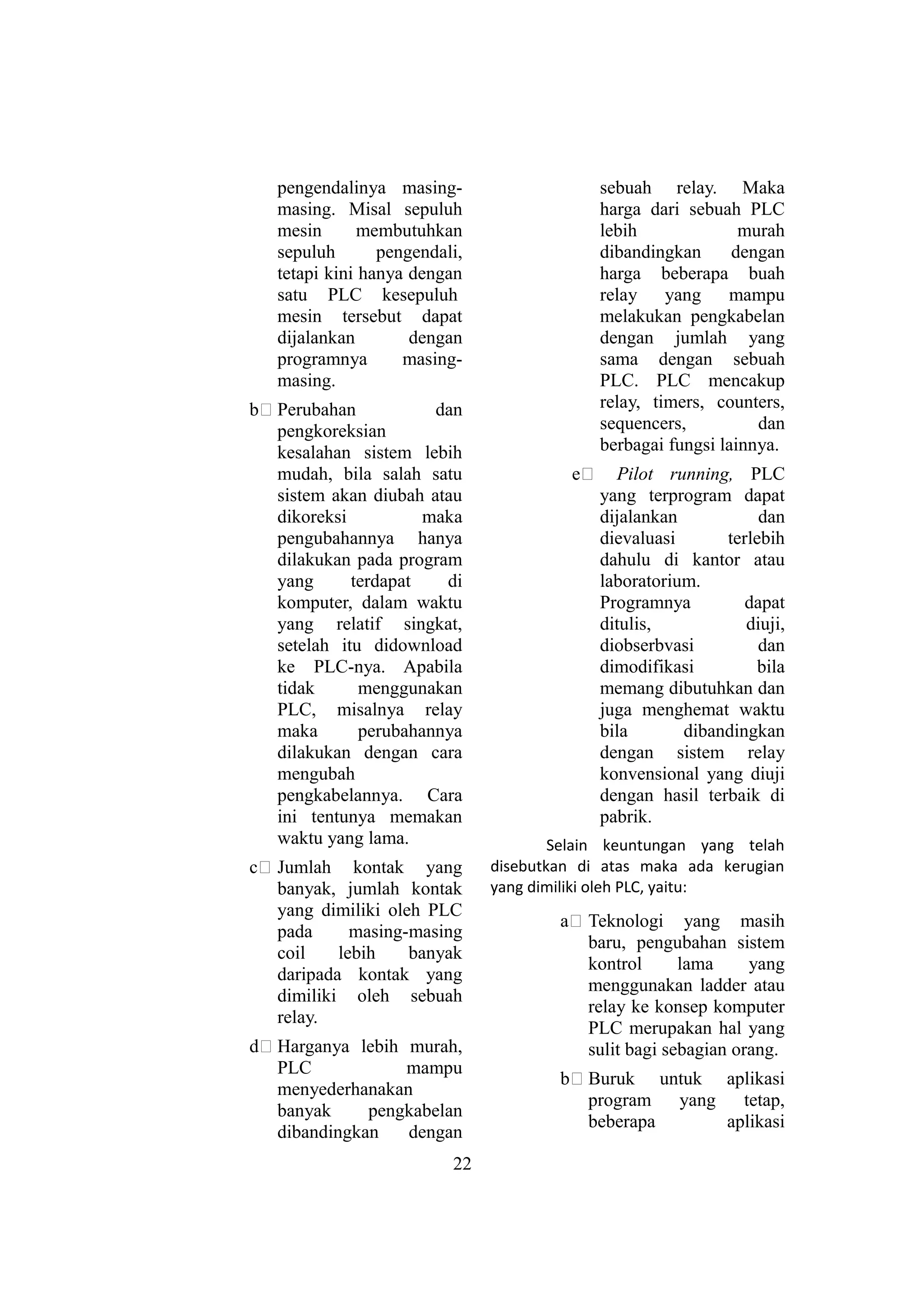 pengendalinya masing-
masing. Misal sepuluh
mesin membutuhkan
sepuluh pengendali,
tetapi kini hanya dengan
satu PLC kesepuluh
mesin tersebut dapat
dijalankan dengan
programnya masing-
masing.
b# Perubahan dan
pengkoreksian
kesalahan sistem lebih
mudah, bila salah satu
sistem akan diubah atau
dikoreksi maka
pengubahannya hanya
dilakukan pada program
yang terdapat di
komputer, dalam waktu
yang relatif singkat,
setelah itu didownload
ke PLC-nya. Apabila
tidak menggunakan
PLC, misalnya relay
maka perubahannya
dilakukan dengan cara
mengubah
pengkabelannya. Cara
ini tentunya memakan
waktu yang lama.
c# Jumlah kontak yang
banyak, jumlah kontak
yang dimiliki oleh PLC
pada masing-masing
coil lebih banyak
daripada kontak yang
dimiliki oleh sebuah
relay.
d# Harganya lebih murah,
PLC mampu
menyederhanakan
banyak pengkabelan
dibandingkan dengan
sebuah relay. Maka
harga dari sebuah PLC
lebih murah
dibandingkan dengan
harga beberapa buah
relay yang mampu
melakukan pengkabelan
dengan jumlah yang
sama dengan sebuah
PLC. PLC mencakup
relay, timers, counters,
sequencers, dan
berbagai fungsi lainnya.
e# Pilot running, PLC
yang terprogram dapat
dijalankan dan
dievaluasi terlebih
dahulu di kantor atau
laboratorium.
Programnya dapat
ditulis, diuji,
diobserbvasi dan
dimodifikasi bila
memang dibutuhkan dan
juga menghemat waktu
bila dibandingkan
dengan sistem relay
konvensional yang diuji
dengan hasil terbaik di
pabrik.
Selain keuntungan yang telah
disebutkan di atas maka ada kerugian
yang dimiliki oleh PLC, yaitu:
a# Teknologi yang masih
baru, pengubahan sistem
kontrol lama yang
menggunakan ladder atau
relay ke konsep komputer
PLC merupakan hal yang
sulit bagi sebagian orang.
b# Buruk untuk aplikasi
program yang tetap,
beberapa aplikasi
22
 