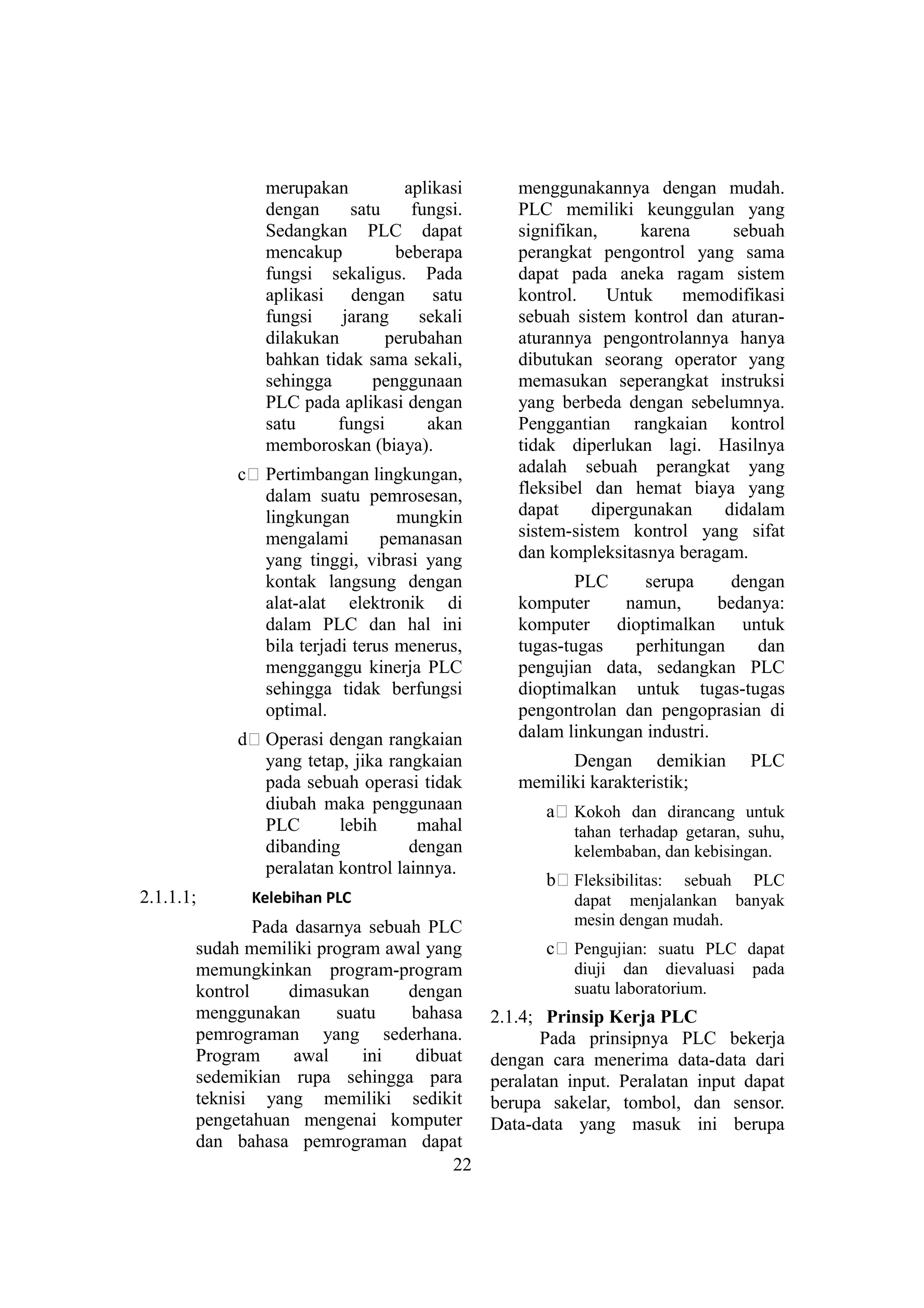 merupakan aplikasi
dengan satu fungsi.
Sedangkan PLC dapat
mencakup beberapa
fungsi sekaligus. Pada
aplikasi dengan satu
fungsi jarang sekali
dilakukan perubahan
bahkan tidak sama sekali,
sehingga penggunaan
PLC pada aplikasi dengan
satu fungsi akan
memboroskan (biaya).
c# Pertimbangan lingkungan,
dalam suatu pemrosesan,
lingkungan mungkin
mengalami pemanasan
yang tinggi, vibrasi yang
kontak langsung dengan
alat-alat elektronik di
dalam PLC dan hal ini
bila terjadi terus menerus,
mengganggu kinerja PLC
sehingga tidak berfungsi
optimal.
d# Operasi dengan rangkaian
yang tetap, jika rangkaian
pada sebuah operasi tidak
diubah maka penggunaan
PLC lebih mahal
dibanding dengan
peralatan kontrol lainnya.
2.1.1.1; Kelebihan PLC
Pada dasarnya sebuah PLC
sudah memiliki program awal yang
memungkinkan program-program
kontrol dimasukan dengan
menggunakan suatu bahasa
pemrograman yang sederhana.
Program awal ini dibuat
sedemikian rupa sehingga para
teknisi yang memiliki sedikit
pengetahuan mengenai komputer
dan bahasa pemrograman dapat
menggunakannya dengan mudah.
PLC memiliki keunggulan yang
signifikan, karena sebuah
perangkat pengontrol yang sama
dapat pada aneka ragam sistem
kontrol. Untuk memodifikasi
sebuah sistem kontrol dan aturan-
aturannya pengontrolannya hanya
dibutukan seorang operator yang
memasukan seperangkat instruksi
yang berbeda dengan sebelumnya.
Penggantian rangkaian kontrol
tidak diperlukan lagi. Hasilnya
adalah sebuah perangkat yang
fleksibel dan hemat biaya yang
dapat dipergunakan didalam
sistem-sistem kontrol yang sifat
dan kompleksitasnya beragam.
PLC serupa dengan
komputer namun, bedanya:
komputer dioptimalkan untuk
tugas-tugas perhitungan dan
pengujian data, sedangkan PLC
dioptimalkan untuk tugas-tugas
pengontrolan dan pengoprasian di
dalam linkungan industri.
Dengan demikian PLC
memiliki karakteristik;
a# Kokoh dan dirancang untuk
tahan terhadap getaran, suhu,
kelembaban, dan kebisingan.
b# Fleksibilitas: sebuah PLC
dapat menjalankan banyak
mesin dengan mudah.
c# Pengujian: suatu PLC dapat
diuji dan dievaluasi pada
suatu laboratorium.
2.1.4; Prinsip Kerja PLC
Pada prinsipnya PLC bekerja
dengan cara menerima data-data dari
peralatan input. Peralatan input dapat
berupa sakelar, tombol, dan sensor.
Data-data yang masuk ini berupa
22
 