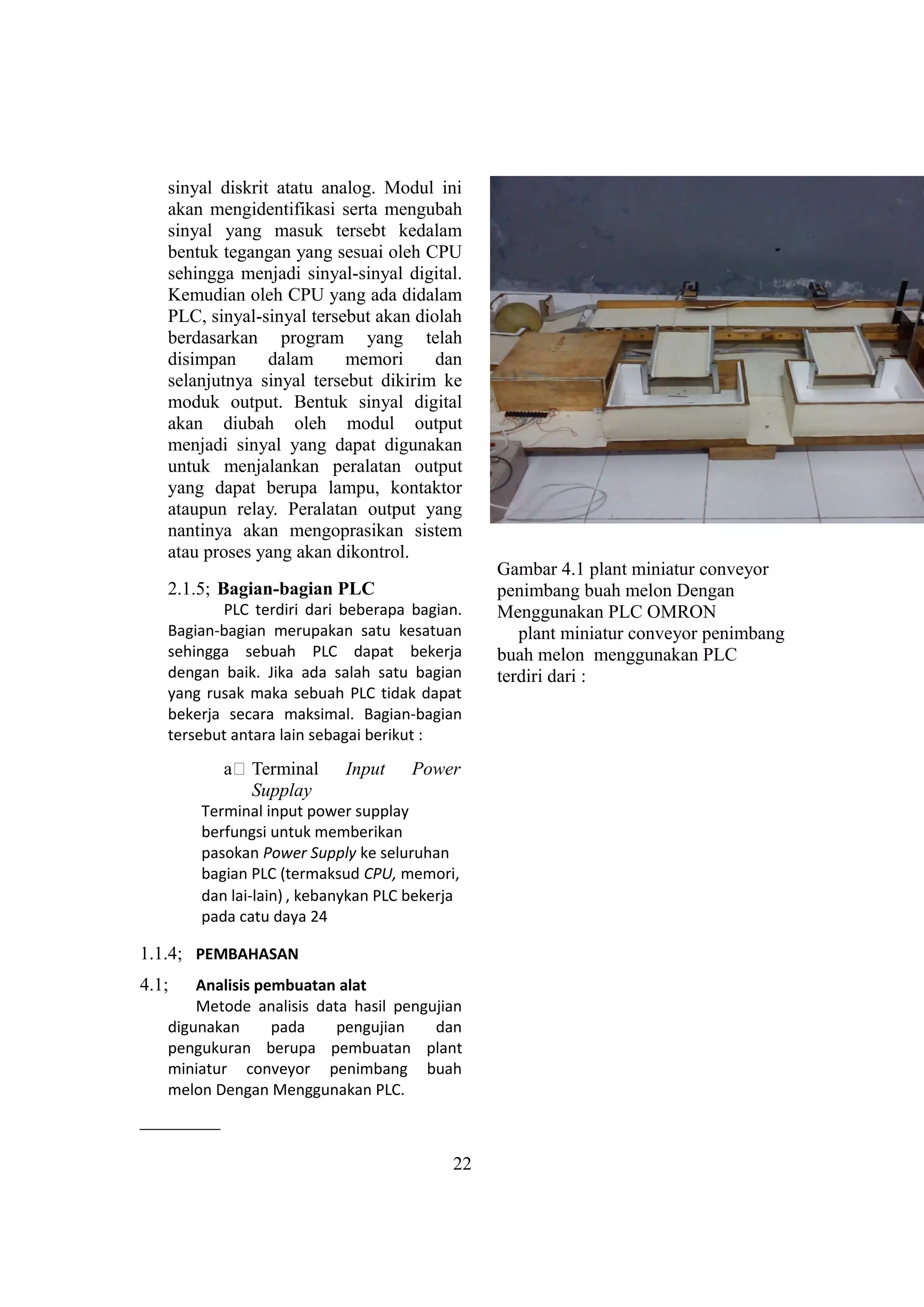 sinyal diskrit atatu analog. Modul ini
akan mengidentifikasi serta mengubah
sinyal yang masuk tersebt kedalam
bentuk tegangan yang sesuai oleh CPU
sehingga menjadi sinyal-sinyal digital.
Kemudian oleh CPU yang ada didalam
PLC, sinyal-sinyal tersebut akan diolah
berdasarkan program yang telah
disimpan dalam memori dan
selanjutnya sinyal tersebut dikirim ke
moduk output. Bentuk sinyal digital
akan diubah oleh modul output
menjadi sinyal yang dapat digunakan
untuk menjalankan peralatan output
yang dapat berupa lampu, kontaktor
ataupun relay. Peralatan output yang
nantinya akan mengoprasikan sistem
atau proses yang akan dikontrol.
2.1.5; Bagian-bagian PLC
PLC terdiri dari beberapa bagian.
Bagian-bagian merupakan satu kesatuan
sehingga sebuah PLC dapat bekerja
dengan baik. Jika ada salah satu bagian
yang rusak maka sebuah PLC tidak dapat
bekerja secara maksimal. Bagian-bagian
tersebut antara lain sebagai berikut :
a# Terminal Input Power
Supplay
Terminal input power supplay
berfungsi untuk memberikan
pasokan Power Supply ke seluruhan
bagian PLC (termaksud CPU, memori,
dan lai-lain) , kebanykan PLC bekerja
pada catu daya 24
1.1.4; PEMBAHASAN
4.1; Analisis pembuatan alat
Metode analisis data hasil pengujian
digunakan pada pengujian dan
pengukuran berupa pembuatan plant
miniatur conveyor penimbang buah
melon Dengan Menggunakan PLC.
Gambar 4.1 plant miniatur conveyor
penimbang buah melon Dengan
Menggunakan PLC OMRON
plant miniatur conveyor penimbang
buah melon menggunakan PLC
terdiri dari :
22
 
