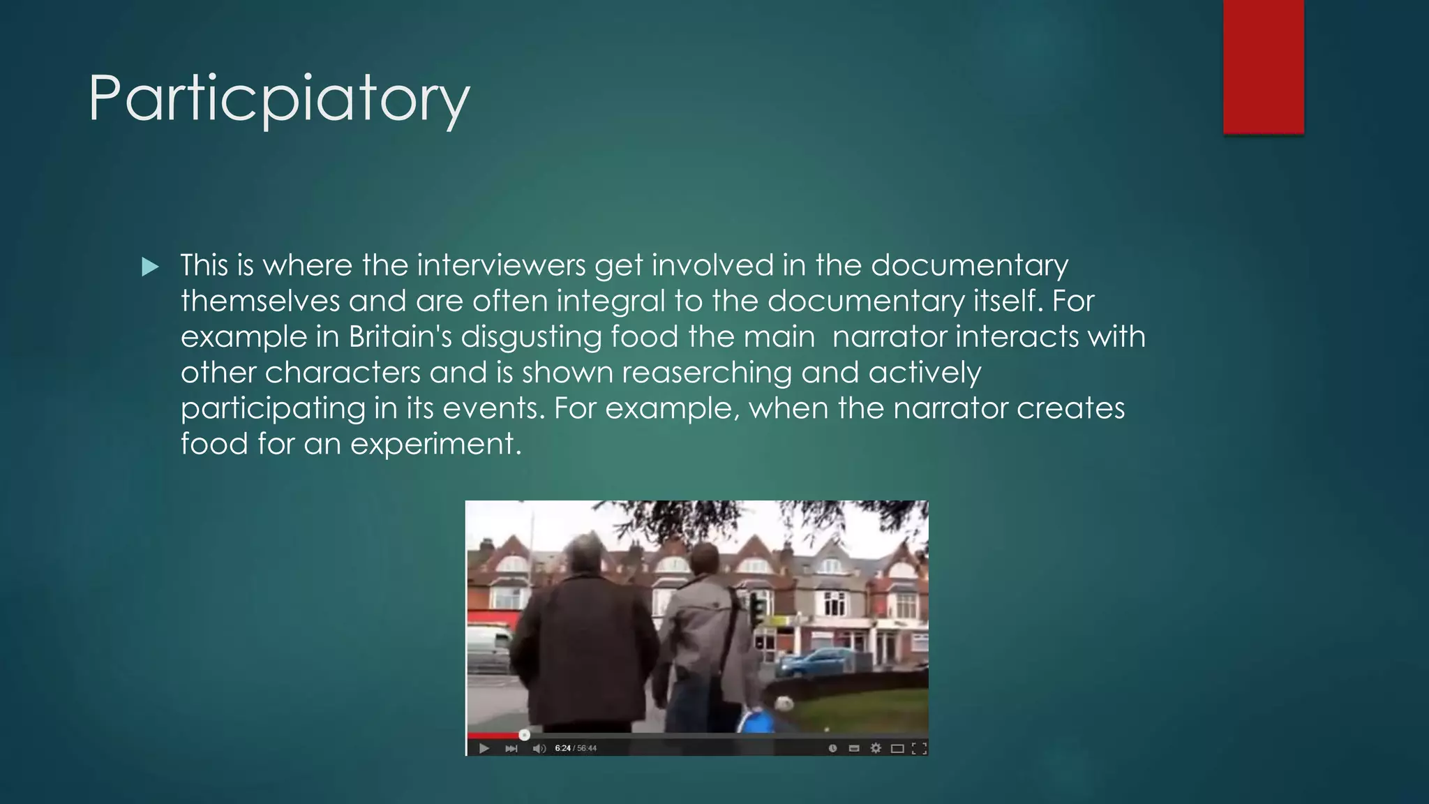 Particpiatory
 This is where the interviewers get involved in the documentary
themselves and are often integral to the documentary itself. For
example in Britain's disgusting food the main narrator interacts with
other characters and is shown reaserching and actively
participating in its events. For example, when the narrator creates
food for an experiment.
 