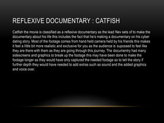REFLEXIVE DOCUMENTARY : CATFISH 
Catfish the movie is classified as a reflexive documentary as the lead Nev sets of to make the 
documentary about his life this includes the fact that he’s making a documentary on his cyber 
dating story. Most of the footage comes from hand held camera held by his friends this makes 
it feel a little bit more realistic and exclusive for you as the audience is supossed to feel like 
they are there with them as they are going through this journey. The documentry had many 
sidescreens and graphics to break up the footage this may have been done to make the 
footage longer as they would have only captured the needed footage so to tell the story if 
further depth they would have needed to add extras such as sound and the added graphics 
and voice over. 
 