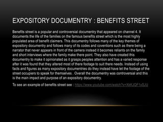 EXPOSITORY DOCUMENTRY : BENEFITS STREET 
Benefits street is a popular and controversial documentry that appeared on channel 4. It 
documents the life of the families on the famous benefits street which is the most highly 
populated area of benefit claimers. This documentry follows many of the key themes of 
expository documentry and follows many of its codes and coventions such as there being a 
narrator that never appears in front of the camera instead it becomes reliants on the family 
and short interviews where the family make there point. They also have created this 
documentry to make it opinionated as it grasps peoples attention and has a varied response 
after it was found that they altered most of there footage to suit there needs. Instead of using 
facts and figures as many expository documentries do they instead have let the footage of the 
street occupiers to speak for themselves . Overall the documentry was controversial and this 
is the main impact and purpose of an expository documentry. 
To see an example of benefits street see : https://www.youtube.com/watch?v=XkKJQF1xSJU 
 