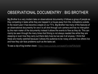 OBSERVATIONAL DOCUMENTRY : BIG BROTHER 
Big Brother Is a very modern take on observational documentry it follows a group of people as 
they competing in tasks while they are trapped in a house away from the civilisations outside. 
In the recent year it has become a staple on our TV’s. Big Brother has many of the features of 
an observational documentry for one it is all shot through cctv camera and has no interuption 
by the main maker of the documentry instead it allows the events to flow as they do. This can 
mainly be seen through the many times that filming is not always needed like while they are 
sleeping or even how they carry out there daily lives but we see it all anyway. I think that 
these are mostly watched because it allows the audience to be nossy and see how others live 
and how they can face problems such as the tasks set. 
To see a clip of big brother check : https://www.youtube.com/watch?v=AoP34cfyfv8 
 