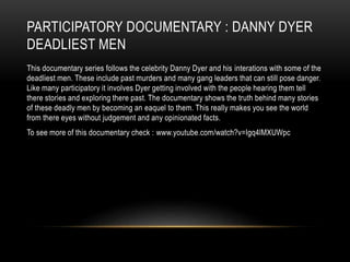 PARTICIPATORY DOCUMENTARY : DANNY DYER 
DEADLIEST MEN 
This documentary series follows the celebrity Danny Dyer and his interations with some of the 
deadliest men. These include past murders and many gang leaders that can still pose danger. 
Like many participatory it involves Dyer getting involved with the people hearing them tell 
there stories and exploring there past. The documentary shows the truth behind many stories 
of these deadly men by becoming an eaquel to them. This really makes you see the world 
from there eyes without judgement and any opinionated facts. 
To see more of this documentary check : www.youtube.com/watch?v=Igq4lMXUWpc 
 