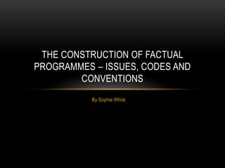 THE CONSTRUCTION OF FACTUAL 
PROGRAMMES – ISSUES, CODES AND 
CONVENTIONS 
By Sophie White 
 