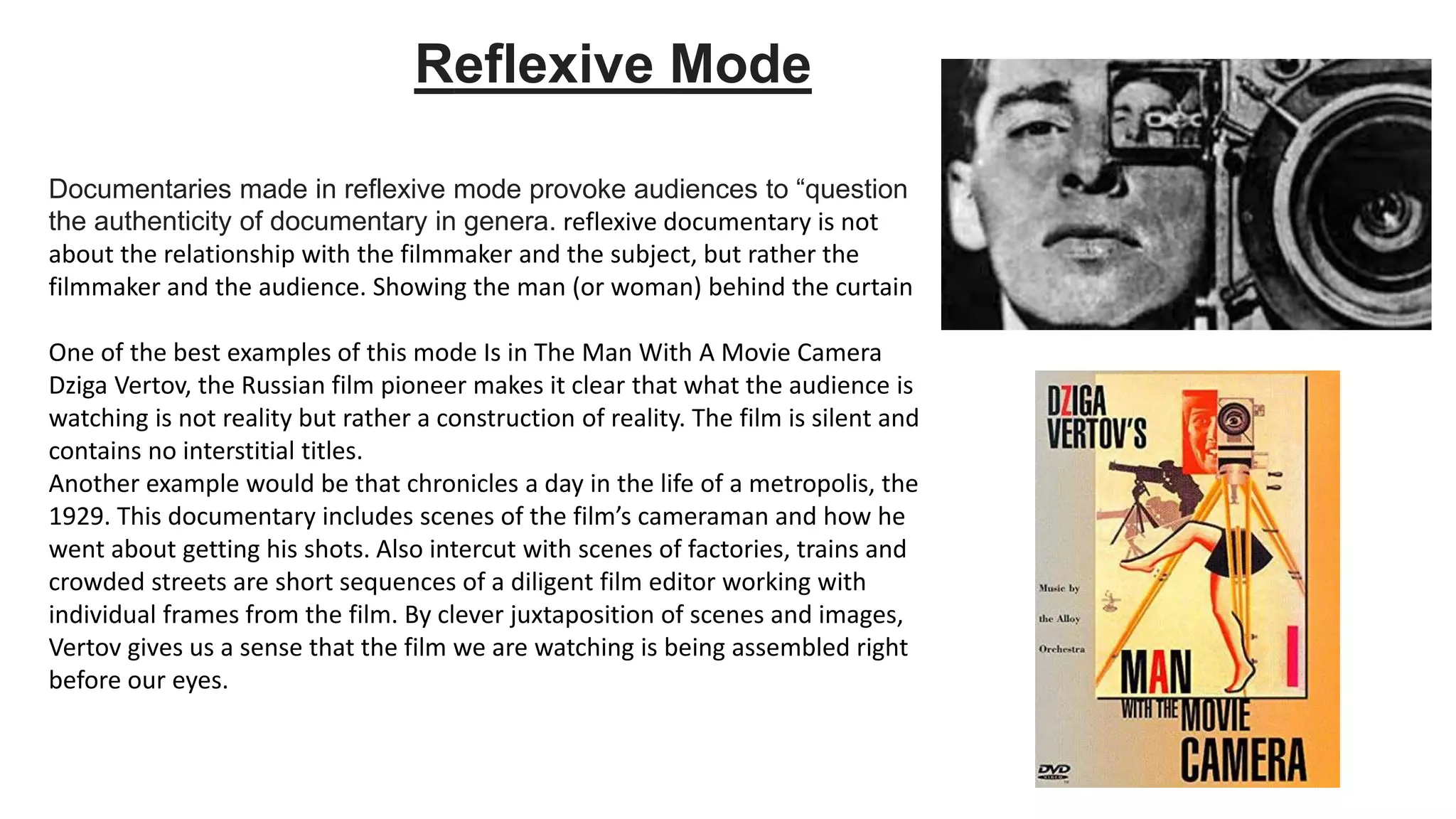 Documentaries made in reflexive mode provoke audiences to “question
the authenticity of documentary in genera. reflexive documentary is not
about the relationship with the filmmaker and the subject, but rather the
filmmaker and the audience. Showing the man (or woman) behind the curtain
One of the best examples of this mode Is in The Man With A Movie Camera
Dziga Vertov, the Russian film pioneer makes it clear that what the audience is
watching is not reality but rather a construction of reality. The film is silent and
contains no interstitial titles.
Another example would be that chronicles a day in the life of a metropolis, the
1929. This documentary includes scenes of the film’s cameraman and how he
went about getting his shots. Also intercut with scenes of factories, trains and
crowded streets are short sequences of a diligent film editor working with
individual frames from the film. By clever juxtaposition of scenes and images,
Vertov gives us a sense that the film we are watching is being assembled right
before our eyes.
Reflexive Mode
 