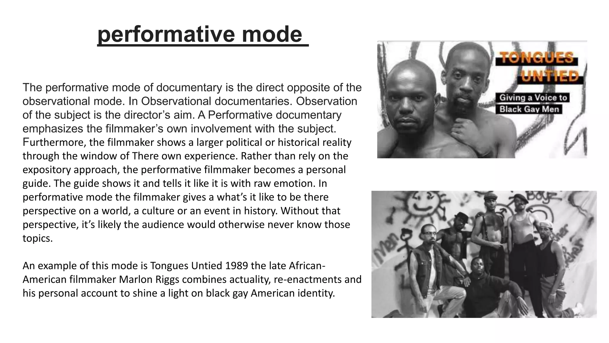 The performative mode of documentary is the direct opposite of the
observational mode. In Observational documentaries. Observation
of the subject is the director’s aim. A Performative documentary
emphasizes the filmmaker’s own involvement with the subject.
Furthermore, the filmmaker shows a larger political or historical reality
through the window of There own experience. Rather than rely on the
expository approach, the performative filmmaker becomes a personal
guide. The guide shows it and tells it like it is with raw emotion. In
performative mode the filmmaker gives a what’s it like to be there
perspective on a world, a culture or an event in history. Without that
perspective, it’s likely the audience would otherwise never know those
topics.
An example of this mode is Tongues Untied 1989 the late African-
American filmmaker Marlon Riggs combines actuality, re-enactments and
his personal account to shine a light on black gay American identity.
performative mode
 