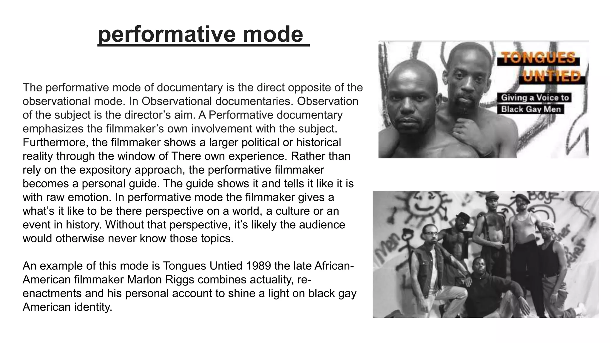 The performative mode of documentary is the direct opposite of the
observational mode. In Observational documentaries. Observation
of the subject is the director’s aim. A Performative documentary
emphasizes the filmmaker’s own involvement with the subject.
Furthermore, the filmmaker shows a larger political or historical
reality through the window of There own experience. Rather than
rely on the expository approach, the performative filmmaker
becomes a personal guide. The guide shows it and tells it like it is
with raw emotion. In performative mode the filmmaker gives a
what’s it like to be there perspective on a world, a culture or an
event in history. Without that perspective, it’s likely the audience
would otherwise never know those topics.
An example of this mode is Tongues Untied 1989 the late African-
American filmmaker Marlon Riggs combines actuality, re-
enactments and his personal account to shine a light on black gay
American identity.
performative mode
 