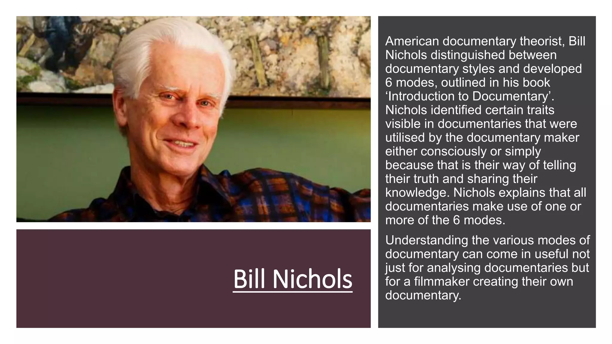 Bill Nichols
American documentary theorist, Bill
Nichols distinguished between
documentary styles and developed
6 modes, outlined in his book
‘Introduction to Documentary’.
Nichols identified certain traits
visible in documentaries that were
utilised by the documentary maker
either consciously or simply
because that is their way of telling
their truth and sharing their
knowledge. Nichols explains that all
documentaries make use of one or
more of the 6 modes.
Understanding the various modes of
documentary can come in useful not
just for analysing documentaries but
for a filmmaker creating their own
documentary.
 