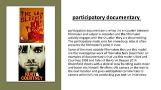 participatory documentary is when the encounter between
filmmaker and subject is recorded and the filmmaker
actively engages with the situation they are documenting.
The participatory mode aims for immediacy. Also, it often
presents the filmmaker’s point of view.
Some of the most notable filmmakers that use this model
are the investigative work of filmmaker Nick Bloomfield an
examples of documentary's that use this mode is Kurt and
Courtney 1998 and Tales of the Grim Sleeper 2014.
Bloomfield shoots with a skeletal crew handling audio mixer
and boom mic himself. He often rolls camera on the way to
the next location and gives anticipatory commentary to
camera when he’s not conducting gun and run interviews.
participatory documentary
 