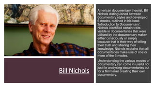 Bill Nichols
American documentary theorist, Bill
Nichols distinguished between
documentary styles and developed
6 modes, outlined in his book
‘Introduction to Documentary’.
Nichols identified certain traits
visible in documentaries that were
utilised by the documentary maker
either consciously or simply
because that is their way of telling
their truth and sharing their
knowledge. Nichols explains that all
documentaries make use of one or
more of the 6 modes.
Understanding the various modes of
documentary can come in useful not
just for analysing documentaries but
for a filmmaker creating their own
documentary.
 