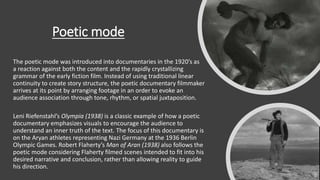 Poetic mode
The poetic mode was introduced into documentaries in the 1920’s as
a reaction against both the content and the rapidly crystallizing
grammar of the early fiction film. Instead of using traditional linear
continuity to create story structure, the poetic documentary filmmaker
arrives at its point by arranging footage in an order to evoke an
audience association through tone, rhythm, or spatial juxtaposition.
Leni Riefenstahl’s Olympia (1938) is a classic example of how a poetic
documentary emphasizes visuals to encourage the audience to
understand an inner truth of the text. The focus of this documentary is
on the Aryan athletes representing Nazi Germany at the 1936 Berlin
Olympic Games. Robert Flaherty’s Man of Aran (1938) also follows the
poetic mode considering Flaherty filmed scenes intended to fit into his
desired narrative and conclusion, rather than allowing reality to guide
his direction.
 