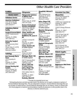 Other Health Care Providers
FLORIDA
ORANGE COUNTY

Ambulance Service
American Ambulance
3747 Silver Star Rd
Orlando, FL 32808
(407) 292-8777

Other Health Care Providers

Chiropractor
Chiropractic Solutions
of Winter Park
1320 S Orlando Ave
Ste 3
Winter Park, FL 32789
(407) 647-2220

Jativa, Diego F DC
535 S Chickasaw Trl
Orlando, FL 32825
(407) 277-1031
Se habla espanol
Mauricio Chiropractic
Group Inc
4747 S Conway Rd
Ste A
Orlando, FL 32812
(407) 240-8430
Wilson, Jerrod P DC
Se habla espanol
Regional Chiropractic
Group
205 E Colonial Dr
Orlando, FL 32801
(407) 649-9699
Blair, Elaine T DC
Vera, Luis C DC
Wolfson, Wayne C DC
Whitaker, Rochelle R
DC
1018 W Oak Ridge Rd
Orlando, FL 32809
(407) 851-3200
Wilson, Jerrod P DC
12720 S Orange Blossom
Trl
Ste 20
Orlando, FL 32837
(407) 438-4888
Se habla espanol

Convenient Care Clinic
MinuteClinic
10701 International Dr
Orlando, FL 32821
(866) 389-2727
12280 Lake Underhill Rd
Orlando, FL 32825
(866) 389-2727
13454 S Orange Blossom
Trl
Orlando, FL 32837
(866) 389-2727
7599 W Sand Lake Rd
Orlando, FL 32819
(866) 389-2727
8025 Lee Vista Blvd
Orlando, FL 32829
(866) 389-2727
839 N Orlando Ave
Winter Park, FL 32789
(866) 389-2727

Diabetic Supplies
Advanced Care
Solutions
Mail Order
(877) 748-1977
Preferred Diabetic
Supplier

OTHER HEALTH CARE PROVIDERS

Doctors Professional
Services Consultants
1050 N Pine Hills Rd
Ambulatory Medical
Orlando, FL 32808
Facility
(407) 297-3666
Surgical Licensed Ward Cohen, Daniel G DC
110 W Underwood St
Se habla espanol
Ste B
McWhirter DC, Jason A
Orlando, FL 32806
DC
(407) 648-9151
12278 E Colonial Dr
University Surgical
Ste 700
Center
Orlando, FL 32826
7251 University Blvd
(407) 273-7727
Ste 100
Cohen, Daniel G DC
Winter Park, FL 32792
Se habla espanol
(407) 677-0066
1554 Boren Dr
Medicaid Certified
Ste 300
Ocoee, FL 34761
Audiology
(407) 877-9771
Machuga, Mark T DC
June Kennedy Phd &
Se habla espanol
Assoc
115 Columbia St
2467 E Semoran Blvd
Ste C
Apopka, FL 32703
Orlando, FL 32806
(407) 814-0985
(407) 422-2200
Barnes, Jaime DC
Orange Hearing Aid
Se habla espanol
Centers
Jativa, Diego F DC
1503 S Orange Ave
Se habla espanol
Orlando, FL 32806
7651 Ashley Park Ct
(407) 849-6520
Ste 404
Orlando, FL 32835
(407) 299-9717
Kosinsky, Mark DC

Hempfield, Michael E
DC
500 S Maitland Ave
Maitland, FL 32751
(407) 628-9999
Medicaid Certified

RightSource Mail Order
Mail Order
(800) 379-0092

** Provider has expanded service area.
Participating physicians and other providers listed in the directory are not agents, employees or partners of
Humana Medicare Advantage Plans. They are independent contractors. Humana Medicare Advantage Plans are
not providers of medical services. Humana Medicare Advantage Plans do not endorse, control, or interfere with
the clinical judgment or treatment recommendations made by the physicians or other providers listed in this
directory or otherwise selected by you.

79

 