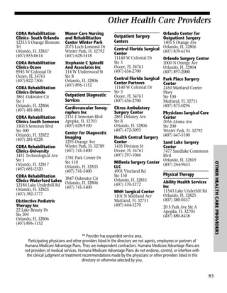 Other Health Care Providers
CORA Rehabilitation
Clinics- South Orlando
12315 S Orange Blossom
Trl
Orlando, FL 32837
(407) 855-0614

Manor Care Nursing
and Rehabilitation
Center Winter Park
2075 Loch Lomond Dr
Winter Park, FL 32792
(407) 628-5418

CORA Rehabilitation
Clinics-Ocoee
8945 W Colonial Dr
Ocoee, FL 34761
(407) 822-7506

Stephanie C Spinelli
And Associates Inc
114 W Underwood St
Ste B
Orlando, FL 32806
(407) 896-1152

CORA Rehabilitation
Clinics-Orlando
3861 Oakwater Cir
Ste 1
Orlando, FL 32806
(407) 481-8861
CORA Rehabilitation
Clinics-South Semoran
3303 S Semoran Blvd
Ste 300
Orlando, FL 32822
(407) 281-0228

Cardiovascular Sonographers Inc
2151 E Semoran Blvd
Apopka, FL 32703
(407) 628-9100
Center for Diagnostic
Imaging
1295 Orange Ave
Winter Park, FL 32789
(407) 741-5400
1781 Park Center Dr
Ste 110
Orlando, FL 32835
(407) 741-5400

CORA Rehabilitation
3847 Oakwater Cir
Clinics-Waterford Lakes Orlando, FL 32806
12184 Lake Underhill Rd (407) 741-5400
Orlando, FL 32825
(407) 382-3777
Distinctive Pediatric
Therapy Inc
22 Lake Beauty Dr
Ste 304
Orlando, FL 32806
(407) 896-1152

** Provider has expanded service area.
Participating physicians and other providers listed in the directory are not agents, employees or partners of
Humana Medicare Advantage Plans. They are independent contractors. Humana Medicare Advantage Plans are
not providers of medical services. Humana Medicare Advantage Plans do not endorse, control, or interfere with
the clinical judgment or treatment recommendations made by the physicians or other providers listed in this
directory or otherwise selected by you.

83

OTHER HEALTH CARE PROVIDERS

CORA Rehabilitation
Clinics-University
3451 Technological Ave
Ste 1
Orlando, FL 32817
(407) 681-2520

Outpatient Diagnostic
Services

Orlando Center for
Outpatient Surgery
1405 S Orange Ave
Central Florida Surgical Orlando, FL 32806
(407) 839-6194
Center
11140 W Colonial Dr
Orlando Surgery Center
Ste 3
2000 N Orange Ave
Ocoee, FL 34761
Orlando, FL 32804
(407) 656-2700
(407) 897-2000
Central Florida Surgical Park Place Surgery
Center Partners
Center
11140 W Colonial Dr
2450 Maitland Center
Ste 3
Pkwy
Ocoee, FL 34761
Ste 100
(407) 656-2700
Maitland, FL 32751
(407) 875-0296
Citrus Ambulatory
Surgery Center
Physicians Surgical Care
2861 Delaney Ave
Center
Ste B
2056 Aloma Ave
Orlando, FL 32806
Ste 200
(407) 472-5095
Winter Park, FL 32792
Health Central Surgery (407) 647-5100
Center
Sand Lake Surgery
1435 Division St
Center
Ocoee, FL 34761
7477 Sandlake Commons
(407) 297-1066
Blvd
Millenia Surgery Center Orlando, FL 32819
(407) 264-9633
LLC
4901 Vineland Rd
Physical Therapy
Ste 150
Orlando, FL 32811
Ability Health Services
(407) 370-3272
Inc
11543 Lake Underhill Rd
MNH Surgical Center
Orlando, FL 32825
1101 N Maitland Ave
(407) 380-0357
Maitland, FL 32751
(407) 644-5270
20 S Park Ave Ste A
Apopka, FL 32703
(407) 880-8438

Outpatient Surgery
Centers

 