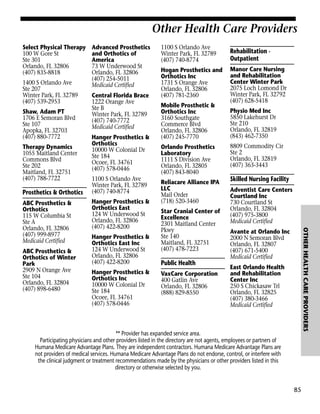 Other Health Care Providers
Select Physical Therapy
100 W Gore St
Ste 301
Orlando, FL 32806
(407) 835-8818
1400 S Orlando Ave
Ste 207
Winter Park, FL 32789
(407) 539-2953
Shaw, Adam PT
1706 E Semoran Blvd
Ste 107
Apopka, FL 32703
(407) 880-7772
Therapy Dynamics
1055 Maitland Center
Commons Blvd
Ste 202
Maitland, FL 32751
(407) 788-7722

Prosthetics & Orthotics

ABC Prosthetics &
Orthotics of Winter
Park
2909 N Orange Ave
Ste 104
Orlando, FL 32804
(407) 898-6480

Central Florida Brace
1222 Orange Ave
Ste B
Winter Park, FL 32789
(407) 740-7772
Medicaid Certified
Hanger Prosthetics &
Orthotics
10000 W Colonial Dr
Ste 184
Ocoee, FL 34761
(407) 578-0446
1100 S Orlando Ave
Winter Park, FL 32789
(407) 740-8774
Hanger Prosthetics &
Orthotics East
124 W Underwood St
Orlando, FL 32806
(407) 422-8200
Hanger Prosthetics &
Orthotics East Inc
124 W Underwood St
Orlando, FL 32806
(407) 422-8200
Hanger Prosthetics &
Orthotics Inc
10000 W Colonial Dr
Ste 184
Ocoee, FL 34761
(407) 578-0446

1100 S Orlando Ave
Winter Park, FL 32789
(407) 740-8774

Rehabilitation Outpatient

Hogan Prosthetics and
Orthotics Inc
1731 S Orange Ave
Orlando, FL 32806
(407) 781-2360

Manor Care Nursing
and Rehabilitation
Center Winter Park
2075 Loch Lomond Dr
Winter Park, FL 32792
(407) 628-5418

Mobile Prosthetic &
Orthotics Inc
3160 Southgate
Commerce Blvd
Orlando, FL 32806
(407) 245-7770
Orlando Prosthetics
Laboratory
1111 S Division Ave
Orlando, FL 32805
(407) 843-8040
Reliacare Alliance IPA
LLC
Mail Order
(718) 520-3460
Star Cranial Center of
Excellence
2301 Maitland Center
Pkwy
Ste 140
Maitland, FL 32751
(407) 478-7223

Public Health
VaxCare Corporation
400 Gatlin Ave
Orlando, FL 32806
(888) 829-8550

Physio Med Inc
5850 Lakehurst Dr
Ste 210
Orlando, FL 32819
(843) 462-7350
8809 Commodity Cir
Ste 2
Orlando, FL 32819
(407) 363-3443

Skilled Nursing Facility
Adventist Care Centers
Courtland Inc
730 Courtland St
Orlando, FL 32804
(407) 975-3800
Medicaid Certified
OTHER HEALTH CARE PROVIDERS

ABC Prosthetics &
Orthotics
115 W Columbia St
Ste A
Orlando, FL 32806
(407) 999-8977
Medicaid Certified

Advanced Prosthetics
and Orthotics of
America
73 W Underwood St
Orlando, FL 32806
(407) 254-5011
Medicaid Certified

Avante at Orlando Inc
2000 N Semoran Blvd
Orlando, FL 32807
(407) 671-5400
Medicaid Certified
East Orlando Health
and Rehabilitation
Center Inc
250 S Chickasaw Trl
Orlando, FL 32825
(407) 380-3466
Medicaid Certified

** Provider has expanded service area.
Participating physicians and other providers listed in the directory are not agents, employees or partners of
Humana Medicare Advantage Plans. They are independent contractors. Humana Medicare Advantage Plans are
not providers of medical services. Humana Medicare Advantage Plans do not endorse, control, or interfere with
the clinical judgment or treatment recommendations made by the physicians or other providers listed in this
directory or otherwise selected by you.

85

 