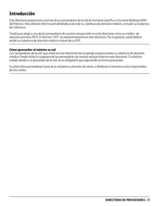 Introducción
Este directorio proporciona una lista de los proveedores de la red de Humana Gold Plus o Humana Medicare HMO
del Patrono. Para obtener información detallada acerca de su cobertura de atención médica, consulte su Evidencia
de Cobertura.
Tendrá que elegir a uno de los proveedores de nuestra red que estén en este directorio como su médico de
atención primaria (PCP). El término "PCP" se utilizará bastante en este directorio. Por lo general, usted deberá
recibir su cobertura de atención médica a través de su PCP.
Cómo aprovechar al máximo su red
Los "proveedores de la red" que están en este directorio han aceptado proporcionarle su cobertura de atención
médica. Puede visitar a cualquiera de los proveedores de nuestra red que están en este directorio. Si usted ha
estado viendo a un proveedor de la red, no es obligatorio que siga viendo al mismo proveedor.
Si usted utiliza proveedores fuera de la red para su atención de rutina, ni Medicare ni Humana serán responsables
por los costos.

PD00072A

DIRECTORIO DE PROVEEDORES – 9

 